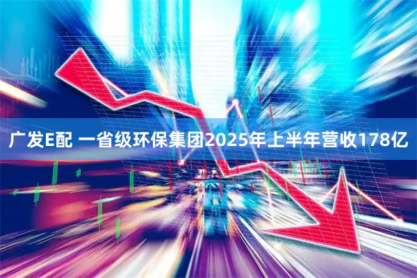 广发E配 一省级环保集团2025年上半年营收178亿