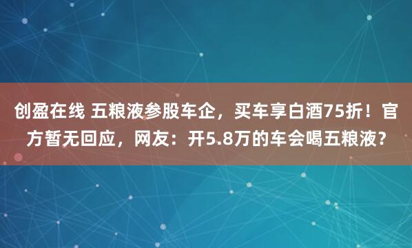 创盈在线 五粮液参股车企，买车享白酒75折！官方暂无回应，网友：开5.8万的车会喝五粮液？