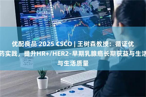 优配良品 2025 CSCO | 王树森教授：循证优化用药实践，提升HR+/HER2-早期乳腺癌长期获益与生活质量