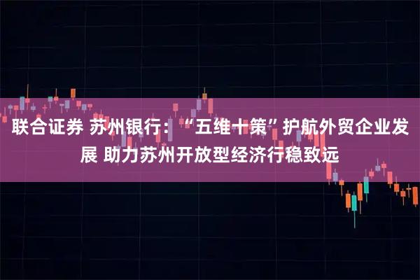 联合证券 苏州银行：“五维十策”护航外贸企业发展 助力苏州开放型经济行稳致远