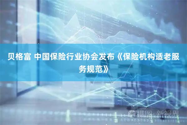 贝格富 中国保险行业协会发布《保险机构适老服务规范》