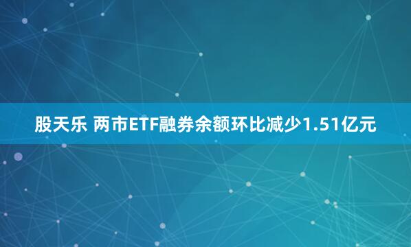 股天乐 两市ETF融券余额环比减少1.51亿元
