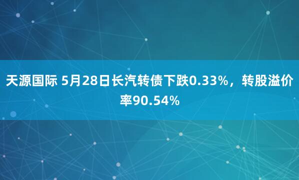 天源国际 5月28日长汽转债下跌0.33%,转股溢价率90.54%