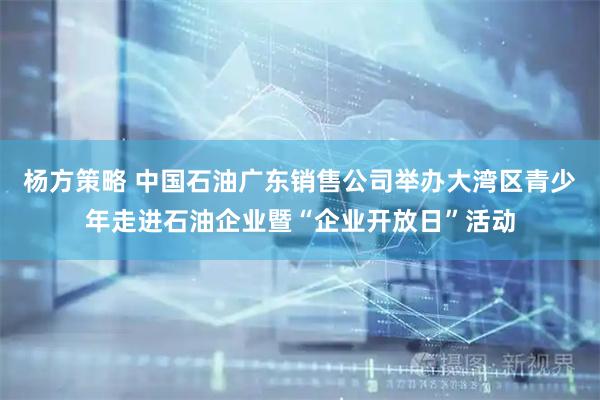 杨方策略 中国石油广东销售公司举办大湾区青少年走进石油企业暨“企业开放日”活动