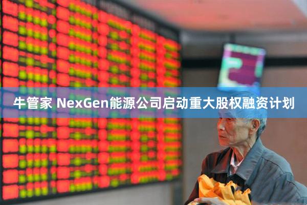 牛管家 NexGen能源公司启动重大股权融资计划