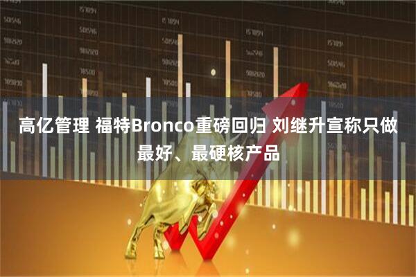 高亿管理 福特Bronco重磅回归 刘继升宣称只做最好、最硬核产品
