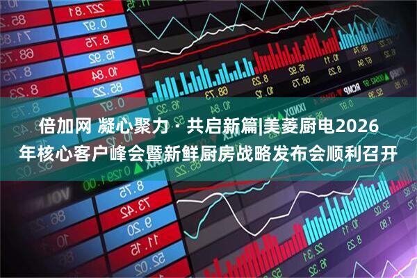 倍加网 凝心聚力 · 共启新篇|美菱厨电2026年核心客户峰会暨新鲜厨房战略发布会顺利召开