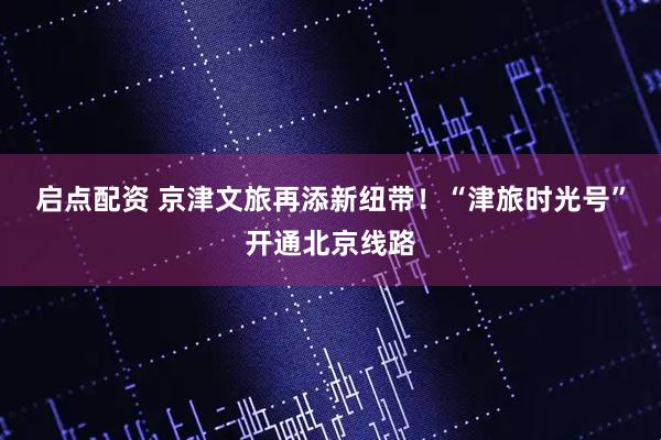 启点配资 京津文旅再添新纽带！“津旅时光号”开通北京线路