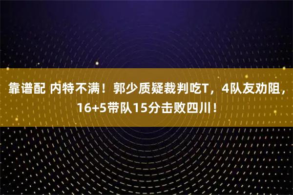 靠谱配 内特不满！郭少质疑裁判吃T，4队友劝阻，16+5带队15分击败四川！