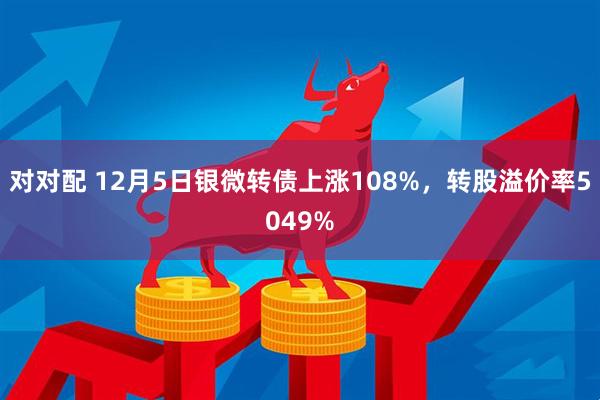 对对配 12月5日银微转债上涨108%，转股溢价率5049%