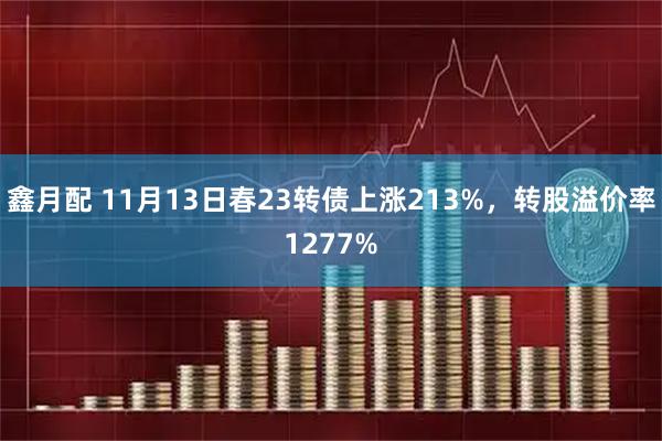 鑫月配 11月13日春23转债上涨213%，转股溢价率1277%