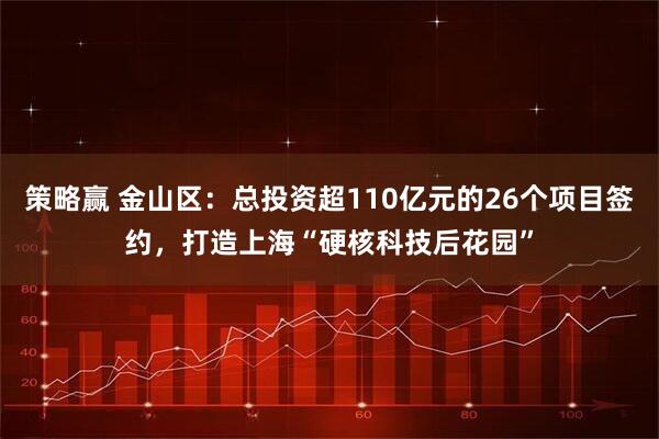 策略赢 金山区：总投资超110亿元的26个项目签约，打造上海“硬核科技后花园”