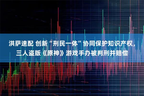 洪萨速配 创新“刑民一体”协同保护知识产权,三人盗版《原神》游戏手办被判刑并赔偿