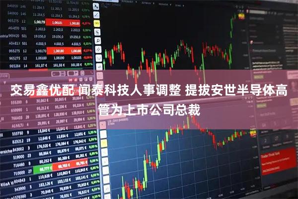 交易鑫优配 闻泰科技人事调整 提拔安世半导体高管为上市公司总裁