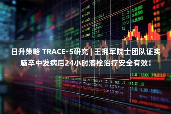 日升策略 TRACE-5研究 | 王拥军院士团队证实脑卒中发病后24小时溶栓治疗安全有效！