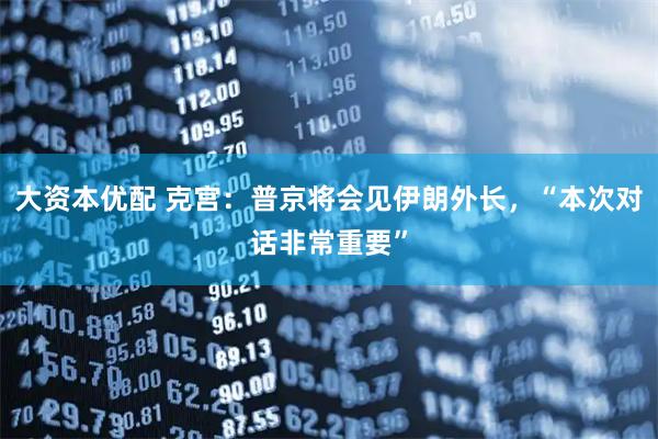 大资本优配 克宫：普京将会见伊朗外长，“本次对话非常重要”