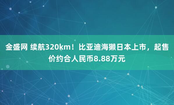 金盛网 续航320km！比亚迪海獭日本上市，起售价约合人民币8.88万元
